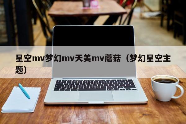星空mv梦幻mv天美mv蘑菇(梦幻星空主题)