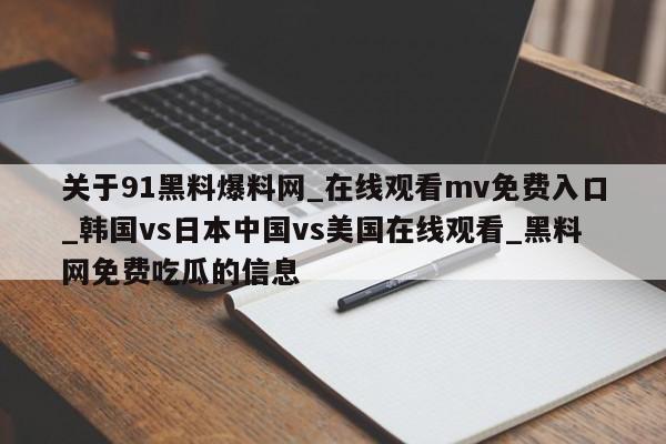 关于91黑料爆料网_在线观看mv免费入口_韩国vs日本中国vs美国在线观看_黑料网免费吃瓜的信息