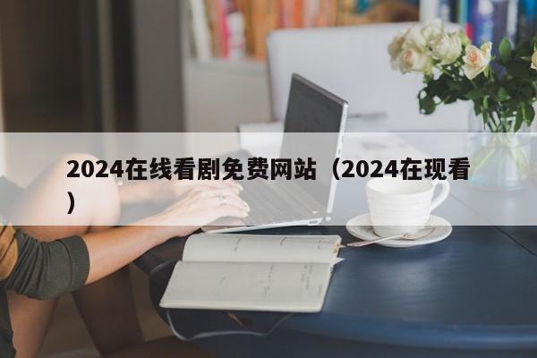 2024在线看剧免费网站(2024在现看)